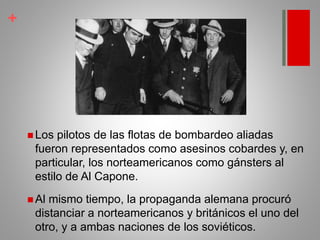 +
 Los pilotos de las flotas de bombardeo aliadas
fueron representados como asesinos cobardes y, en
particular, los norteamericanos como gánsters al
estilo de Al Capone.
 Al mismo tiempo, la propaganda alemana procuró
distanciar a norteamericanos y británicos el uno del
otro, y a ambas naciones de los soviéticos.
 