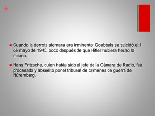 +
 Cuando la derrota alemana era inminente, Goebbels se suicidó el 1
de mayo de 1945, poco después de que Hitler hubiera hecho lo
mismo.
 Hans Fritzsche, quien había sido el jefe de la Cámara de Radio, fue
procesado y absuelto por el tribunal de crímenes de guerra de
Núremberg.
 
