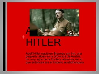+
ADOLF
HITLER
Adolf Hitler nació en Braunau am Inn, una
pequeña aldea en la provincia de Austria,
no muy lejos de la frontera alemana, en lo
que entonces era el Imperio austrohúngaro.
 