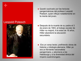 +
Leopold Potesch
 Quedó cautivado por las lecturas
pangermánicas del profesor Leopold
Poetsch, quien influyó notablemente en
la mente del joven.
 Después de la muerte de su padre el 3
de enero de 1903, el trabajo escolar de
Hitler no mejoró. A la edad de 16 años,
Hitler abandonó la educación
secundaria.
 Era un voraz lector, prefiriendo obras de
historia y mitología alemana, Hitler ya
era un ferviente nacionalista
pangermano, y aborrecía a los
Habsburgo y a la diversidad étnica del
Imperio austrohúngaro.
 