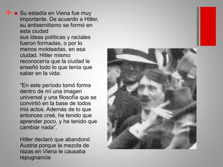 +  Su estadía en Viena fue muy
importante. De acuerdo a Hitler,
su antisemitismo se formó en
esta ciudad
sus ideas políticas y raciales
fueron formadas, o por lo
menos moldeadas, en esa
ciudad. Hitler mismo
reconocería que la ciudad le
enseñó todo lo que tenía que
saber en la vida:
“En este período tomó forma
dentro de mí una imagen
universal y una filosofía que se
convirtió en la base de todos
mis actos. Además de lo que
entonces creé, he tenido que
aprender poco, y he tenido que
cambiar nada”.
Hitler declaró que abandonó
Austria porque la mezcla de
razas en Viena le causaba
repugnancia
 