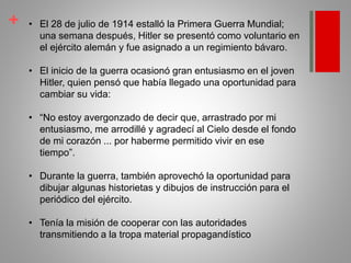 + • El 28 de julio de 1914 estalló la Primera Guerra Mundial;
una semana después, Hitler se presentó como voluntario en
el ejército alemán y fue asignado a un regimiento bávaro.
• El inicio de la guerra ocasionó gran entusiasmo en el joven
Hitler, quien pensó que había llegado una oportunidad para
cambiar su vida:
• “No estoy avergonzado de decir que, arrastrado por mi
entusiasmo, me arrodillé y agradecí al Cielo desde el fondo
de mi corazón ... por haberme permitido vivir en ese
tiempo”.
• Durante la guerra, también aprovechó la oportunidad para
dibujar algunas historietas y dibujos de instrucción para el
periódico del ejército.
• Tenía la misión de cooperar con las autoridades
transmitiendo a la tropa material propagandístico
 