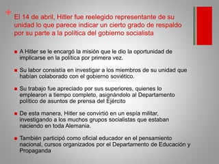 + El 14 de abril, Hitler fue reelegido representante de su
unidad lo que parece indicar un cierto grado de respaldo
por su parte a la política del gobierno socialista
 A Hitler se le encargó la misión que le dio la oportunidad de
implicarse en la política por primera vez.
 Su labor consistía en investigar a los miembros de su unidad que
habían colaborado con el gobierno soviético.
 Su trabajo fue apreciado por sus superiores, quienes lo
emplearon a tiempo completo, asignándolo al Departamento
político de asuntos de prensa del Ejército
 De esta manera, Hitler se convirtió en un espía militar,
investigando a los muchos grupos socialistas que estaban
naciendo en toda Alemania.
 También participó como oficial educador en el pensamiento
nacional, cursos organizados por el Departamento de Educación y
Propaganda
 