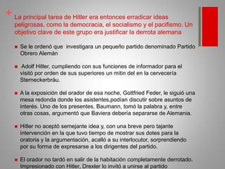 + La principal tarea de Hitler era entonces erradicar ideas
peligrosas, como la democracia, el socialismo y el pacifismo. Un
objetivo clave de este grupo era justificar la derrota alemana
 Se le ordenó que investigara un pequeño partido denominado Partido
Obrero Alemán
 Adolf Hitler, cumpliendo con sus funciones de informador para el
visitó por orden de sus superiores un mitin del en la cervecería
Sterneckerbräu.
 A la exposición del orador de esa noche, Gottfried Feder, le siguió una
mesa redonda donde los asistentes,podían discutir sobre asuntos de
interés. Uno de los presentes, Baumann, tomó la palabra y, entre
otras cosas, argumentó que Baviera debería separarse de Alemania.
 Hitler no aceptó semejante idea y, con una breve pero tajante
intervención en la que tuvo tiempo de mostrar sus dotes para la
oratoria y la argumentación, acalló a su interlocutor, sorprendiendo
por su forma de expresarse a los dirigentes del partido.
 El orador no tardó en salir de la habitación completamente derrotado.
Impresionado con Hitler, Drexler lo invitó a unirse al partido
 