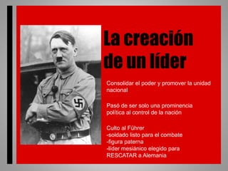+
La creación
de un líder
Consolidar el poder y promover la unidad
nacional
Pasó de ser solo una prominencia
política al control de la nación
Culto al Führer
-soldado listo para el combate
-figura paterna
-líder mesiánico elegido para
RESCATAR a Alemania
 