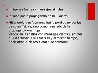 +
 Imágenes fuertes y mensajes simples
 Influido por la propaganda de la I Guerra.
 Hitler creía que Alemania había perdido no por las
derrotas físicas, sino como resultado de la
propaganda enemiga
-recorrían las calles con mensajes claros y simples
que alentaban a sus fuerzas y al mismo tiempo,
debilitaban el deseo alemán de combatir
 