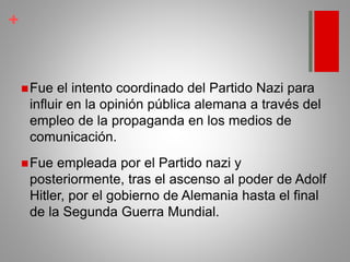 +
Fue el intento coordinado del Partido Nazi para
influir en la opinión pública alemana a través del
empleo de la propaganda en los medios de
comunicación.
Fue empleada por el Partido nazi y
posteriormente, tras el ascenso al poder de Adolf
Hitler, por el gobierno de Alemania hasta el final
de la Segunda Guerra Mundial.
 