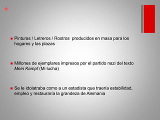 +
 Pinturas / Letreros / Rostros producidos en masa para los
hogares y las plazas
 Millones de ejemplares impresos por el partido nazi del texto
Mein Kampf (Mi lucha)
 Se le idolatraba como a un estadista que traería estabilidad,
empleo y restauraría la grandeza de Alemania
 
