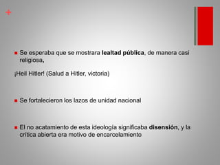 +
 Se esperaba que se mostrara lealtad pública, de manera casi
religiosa,
¡Heil Hitler! (Salud a Hitler, victoria)
 Se fortalecieron los lazos de unidad nacional
 El no acatamiento de esta ideología significaba disensión, y la
crítica abierta era motivo de encarcelamiento
 