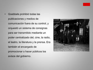 • Goebbels prohibió todas las
publicaciones y medios de
comunicación fuera de su control, y
orquestó un sistema de consignas
para ser transmitido mediante un
poder centralizado del, cine, la radio,
el teatro, la literatura y la prensa. Era
también el encargado de
promocionar o hacer públicos los
avisos del gobierno.
 