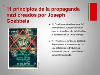 +
.
11 principios de la propaganda
nazi creados por Joseph
Goebbels  1.- Principio de simplificación y del
enemigo único. Adoptar una única
idea, un único Símbolo; Individualizar
al adversario en un único enemigo.
 2.- Principio del método de contagio.
Reunir diversos adversarios en una
sola categoría o individuo; Los
adversarios han de constituirse en
suma individualizada.
 