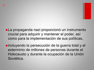 +
La propaganda nazi proporcionó un instrumento
crucial para adquirir y mantener el poder, así
como para la implementación de sus políticas,
incluyendo la persecución de la guerra total y el
exterminio de millones de personas durante el
Holocausto y durante la ocupación de la Unión
Soviética.
 