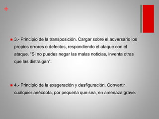 +
 3.- Principio de la transposición. Cargar sobre el adversario los
propios errores o defectos, respondiendo el ataque con el
ataque. “Si no puedes negar las malas noticias, inventa otras
que las distraigan”.
 4.- Principio de la exageración y desfiguración. Convertir
cualquier anécdota, por pequeña que sea, en amenaza grave.
 