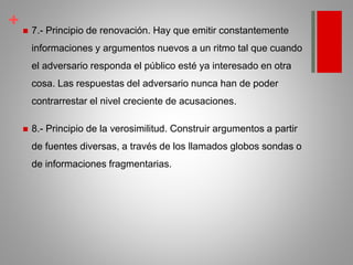 +  7.- Principio de renovación. Hay que emitir constantemente
informaciones y argumentos nuevos a un ritmo tal que cuando
el adversario responda el público esté ya interesado en otra
cosa. Las respuestas del adversario nunca han de poder
contrarrestar el nivel creciente de acusaciones.
 8.- Principio de la verosimilitud. Construir argumentos a partir
de fuentes diversas, a través de los llamados globos sondas o
de informaciones fragmentarias.
 