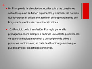 +
 9.- Principio de la silenciación. Acallar sobre las cuestiones
sobre las que no se tienen argumentos y disimular las noticias
que favorecen el adversario, también contraprogramando con
la ayuda de medios de comunicación afines.
 10.- Principio de la transfusión. Por regla general la
propaganda opera siempre a partir de un sustrato preexistente,
ya sea una mitología nacional o un complejo de odios y
prejuicios tradicionales; se trata de difundir argumentos que
puedan arraigar en actitudes primitivas.
 