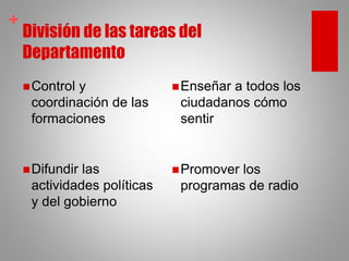 +
División de las tareas del
Departamento
Control y
coordinación de las
formaciones
Difundir las
actividades políticas
y del gobierno
Enseñar a todos los
ciudadanos cómo
sentir
Promover los
programas de radio
 