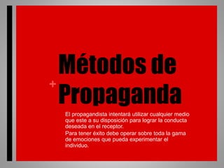 +
Métodos de
Propaganda• El propagandista intentará utilizar cualquier medio
que este a su disposición para lograr la conducta
deseada en el receptor.
• Para tener éxito debe operar sobre toda la gama
de emociones que pueda experimentar el
individuo.
 