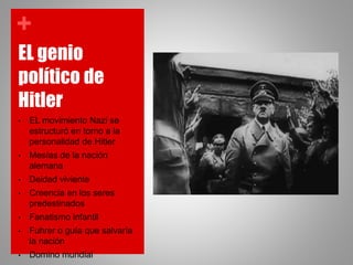 +
EL genio
político de
Hitler
• EL movimiento Nazi se
estructuró en torno a la
personalidad de Hitler
• Mesías de la nación
alemana
• Deidad viviente
• Creencia en los seres
predestinados
• Fanatismo infantil
• Fuhrer o guía que salvaría
la nación
• Domino mundial
 
