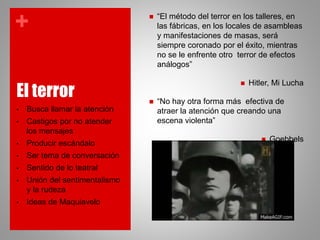 +
El terror
• Busca llamar la atención
• Castigos por no atender
los mensajes
• Producir escándalo
• Ser tema de conversación
• Sentido de lo teatral
• Unión del sentimentalismo
y la rudeza
• Ideas de Maquiavelo
 “El método del terror en los talleres, en
las fábricas, en los locales de asambleas
y manifestaciones de masas, será
siempre coronado por el éxito, mientras
no se le enfrente otro terror de efectos
análogos”
 Hitler, Mi Lucha
 “No hay otra forma más efectiva de
atraer la atención que creando una
escena violenta”
 Goebbels
 