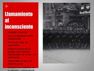 +
Llamamiento
al
inconsciente
• Carácter irracional
• Socorro espiritual contra
frustraciones
• Mística en lugar de
argumento
• Exalta la pureza de la
sangre y los instintos
elementales del crimen y la
destrucción
• Sobrexcitar el odio y el
ansia de poder
• Introducir al ciudadano en
 