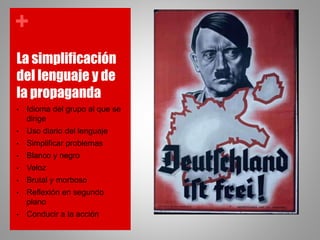 +
La simplificación
del lenguaje y de
la propaganda
• Idioma del grupo al que se
dirige
• Uso diario del lenguaje
• Simplificar problemas
• Blanco y negro
• Veloz
• Brutal y morboso
• Reflexión en segundo
plano
• Conducir a la acción
 