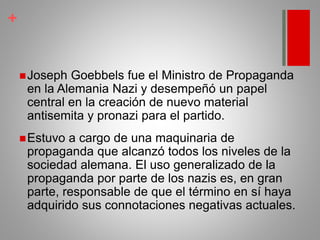 +
Joseph Goebbels fue el Ministro de Propaganda
en la Alemania Nazi y desempeñó un papel
central en la creación de nuevo material
antisemita y pronazi para el partido.
Estuvo a cargo de una maquinaria de
propaganda que alcanzó todos los niveles de la
sociedad alemana. El uso generalizado de la
propaganda por parte de los nazis es, en gran
parte, responsable de que el término en sí haya
adquirido sus connotaciones negativas actuales.
 