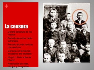 +
La censura
• Control absoluto de los
medios
• Penado escuchar radio
extranjera
• Penado difundir noticias
clandestinas
• Censura en territorios
ocupados era ocultada
• Ningún chiste sobre el
Fhurer
• Restricción de citas,
dibujos y fotografías
 