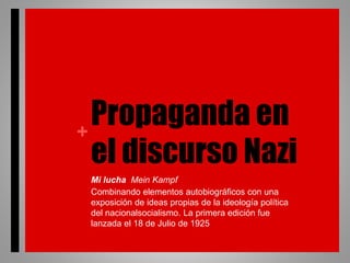 +
Propaganda en
el discurso Nazi
Mi lucha Mein Kampf
Combinando elementos autobiográficos con una
exposición de ideas propias de la ideología política
del nacionalsocialismo. La primera edición fue
lanzada el 18 de Julio de 1925
 