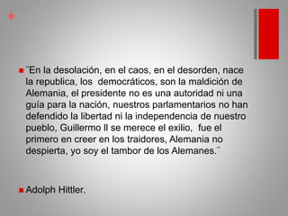 +
 ¨En la desolación, en el caos, en el desorden, nace
la republica, los democráticos, son la maldición de
Alemania, el presidente no es una autoridad ni una
guía para la nación, nuestros parlamentarios no han
defendido la libertad ni la independencia de nuestro
pueblo, Guillermo ll se merece el exilio, fue el
primero en creer en los traidores, Alemania no
despierta, yo soy el tambor de los Alemanes.¨
 Adolph Hittler.
 