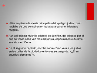 +
 Hitler empleaba las tesis principales del «peligro judío», que
hablaba de una conspiración judía para ganar el liderazgo
mundial.
 Aun así explica muchos detalles de la niñez, del proceso por el
que se volvió cada vez más militarista, especialmente durante
sus años en Viena.
 En el segundo capítulo, escribe sobre cómo veía a los judiós
en las calles de la ciudad, y entonces se pregunta: «¿Eran
aquellos alemanes?».
 