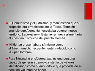 +
 El Comunismo y el judaismo, y manifestaba que su
propósito era erradicarlos de la Tierra. También
anunció que Alemania necesitaba obtener nuevo
territorio: Lebensraum. Esta tierra nueva alimentaría
el «destino histórico» del pueblo alemán.
 Hittler se presentaba a sí mismo como
el Übermensch, frecuentemente traducido como
«SuperHombre»,
 Para Nietzsche el Übermensch es una persona
capaz de generar su propio sistema de valores
identificando como bueno todo lo que procede de su
genuina voluntad de poder.
 