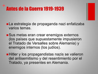 +
Antes de la Guerra 1919-1939
La estrategia de propaganda nazi enfatizaba
varios temas.
Sus metas eran crear enemigos externos
(los países que supuestamente impusieron
el Tratado de Versalles sobre Alemania) y
enemigos internos (los judíos).
Hitler y los propagandistas nazis se valieron
del antisemitismo y del resentimiento por el
Tratado, ya presentes en Alemania.
 