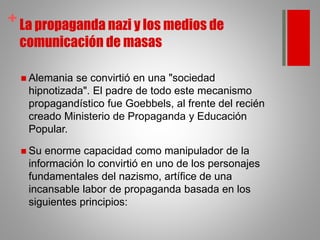 + La propaganda nazi y los medios de
comunicación de masas
 Alemania se convirtió en una "sociedad
hipnotizada". El padre de todo este mecanismo
propagandístico fue Goebbels, al frente del recién
creado Ministerio de Propaganda y Educación
Popular.
 Su enorme capacidad como manipulador de la
información lo convirtió en uno de los personajes
fundamentales del nazismo, artífice de una
incansable labor de propaganda basada en los
siguientes principios:
 