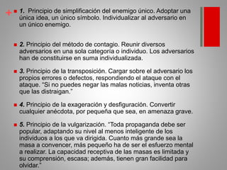 + 1. Principio de simplificación del enemigo único. Adoptar una
única idea, un único símbolo. Individualizar al adversario en
un único enemigo.
 2. Principio del método de contagio. Reunir diversos
adversarios en una sola categoría o individuo. Los adversarios
han de constituirse en suma individualizada.
 3. Principio de la transposición. Cargar sobre el adversario los
propios errores o defectos, respondiendo el ataque con el
ataque. “Si no puedes negar las malas noticias, inventa otras
que las distraigan.”
 4. Principio de la exageración y desfiguración. Convertir
cualquier anécdota, por pequeña que sea, en amenaza grave.
 5. Principio de la vulgarización. “Toda propaganda debe ser
popular, adaptando su nivel al menos inteligente de los
individuos a los que va dirigida. Cuanto más grande sea la
masa a convencer, más pequeño ha de ser el esfuerzo mental
a realizar. La capacidad receptiva de las masas es limitada y
su comprensión, escasa; además, tienen gran facilidad para
olvidar.”
 