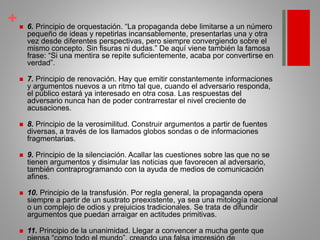 + 6. Principio de orquestación. “La propaganda debe limitarse a un número
pequeño de ideas y repetirlas incansablemente, presentarlas una y otra
vez desde diferentes perspectivas, pero siempre convergiendo sobre el
mismo concepto. Sin fisuras ni dudas.” De aquí viene también la famosa
frase: “Si una mentira se repite suficientemente, acaba por convertirse en
verdad”.
 7. Principio de renovación. Hay que emitir constantemente informaciones
y argumentos nuevos a un ritmo tal que, cuando el adversario responda,
el público estará ya interesado en otra cosa. Las respuestas del
adversario nunca han de poder contrarrestar el nivel creciente de
acusaciones.
 8. Principio de la verosimilitud. Construir argumentos a partir de fuentes
diversas, a través de los llamados globos sondas o de informaciones
fragmentarias.
 9. Principio de la silenciación. Acallar las cuestiones sobre las que no se
tienen argumentos y disimular las noticias que favorecen al adversario,
también contraprogramando con la ayuda de medios de comunicación
afines.
 10. Principio de la transfusión. Por regla general, la propaganda opera
siempre a partir de un sustrato preexistente, ya sea una mitología nacional
o un complejo de odios y prejuicios tradicionales. Se trata de difundir
argumentos que puedan arraigar en actitudes primitivas.
 11. Principio de la unanimidad. Llegar a convencer a mucha gente que
 