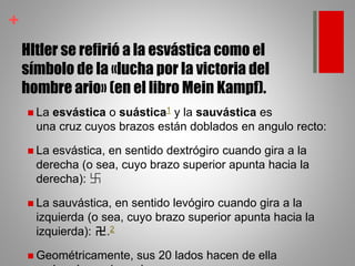 +
HItler se refirió a la esvástica como el
símbolo de la «lucha por la victoria del
hombre ario» (en el libro Mein Kampf).
 La esvástica o suástica1 y la sauvástica es
una cruz cuyos brazos están doblados en angulo recto:
 La esvástica, en sentido dextrógiro cuando gira a la
derecha (o sea, cuyo brazo superior apunta hacia la
derecha): 卐
 La sauvástica, en sentido levógiro cuando gira a la
izquierda (o sea, cuyo brazo superior apunta hacia la
izquierda): 卍.2
 Geométricamente, sus 20 lados hacen de ella
 