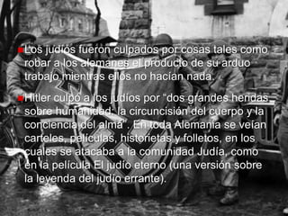 +
Los judíos fueron culpados por cosas tales como
robar a los alemanes el producto de su arduo
trabajo mientras ellos no hacían nada.
Hitler culpó a los judíos por “dos grandes heridas
sobre humanidad: la circuncisión del cuerpo y la
conciencia del alma”. En toda Alemania se veían
carteles, películas, historietas y folletos, en los
cuales se atacaba a la comunidad Judía, como
en la película El judío eterno (una versión sobre
la leyenda del judío errante).
 