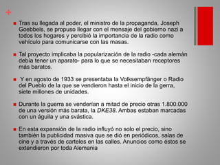 +
 Tras su llegada al poder, el ministro de la propaganda, Joseph
Goebbels, se propuso llegar con el mensaje del gobierno nazi a
todos los hogares y percibió la importancia de la radio como
vehículo para comunicarse con las masas.
 Tal proyecto implicaba la popularización de la radio -cada alemán
debía tener un aparato- para lo que se necesitaban receptores
más baratos.
 Y en agosto de 1933 se presentaba la Volksempfänger o Radio
del Pueblo de la que se vendieron hasta el inicio de la gerra,
siete millones de unidades.
 Durante la guerra se venderían a mitad de precio otras 1.800.000
de una versión más barata, la DKE38. Ambas estaban marcadas
con un águila y una svástica.
 En esta expansión de la radio influyó no solo el precio, sino
también la publicidad masiva que se dió en periódicos, salas de
cine y a través de carteles en las calles. Anuncios como éstos se
extendieron por toda Alemania
 