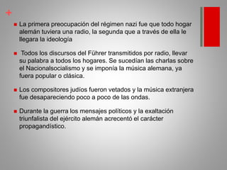 +
 La primera preocupación del régimen nazi fue que todo hogar
alemán tuviera una radio, la segunda que a través de ella le
llegara la ideología
 Todos los discursos del Führer transmitidos por radio, llevar
su palabra a todos los hogares. Se sucedían las charlas sobre
el Nacionalsocialismo y se imponía la música alemana, ya
fuera popular o clásica.
 Los compositores judíos fueron vetados y la música extranjera
fue desapareciendo poco a poco de las ondas.
 Durante la guerra los mensajes políticos y la exaltación
triunfalista del ejército alemán acrecentó el carácter
propagandístico.
 