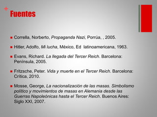 +
Fuentes
 Corrella, Norberto, Propaganda Nazi, Porrúa, , 2005.
 Hitler, Adolfo, Mi lucha, México, Ed latinoamericana, 1963.
 Evans, Richard. La llegada del Tercer Reich. Barcelona:
Península, 2005.
 Fritzsche, Peter. Vida y muerte en el Tercer Reich. Barcelona:
Crítica, 2010.
 Mosse, George, La nacionalización de las masas. Simbolismo
político y movimientos de masas en Alemania desde las
Guerras Napoleónicas hasta el Tercer Reich. Buenos Aires:
Siglo XXI, 2007.
 