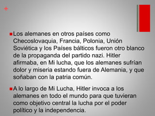 +
Los alemanes en otros países como
Checoslovaquia, Francia, Polonia, Unión
Soviética y los Países bálticos fueron otro blanco
de la propaganda del partido nazi. Hitler
afirmaba, en Mi lucha, que los alemanes sufrían
dolor y miseria estando fuera de Alemania, y que
soñaban con la patria común.
A lo largo de Mi Lucha, Hitler invoca a los
alemanes en todo el mundo para que tuvieran
como objetivo central la lucha por el poder
político y la independencia.
 
