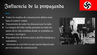 Influencia de la propaganda
● Todos los medios de comunicación debían estar
bajo el control estatal
● Transmisión de todos los discursos por la radio
● La imagen del líder estaba presente en todas las
partes de la vida cotidiana donde se exaltaban su
carisma y sus logros
● Reproducción de forma masiva desfiles banderas y
estandartes
● Alemania se convirtió en una nación hipnotizada
por los medios de comunicación
 