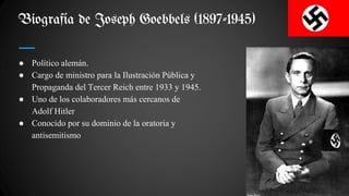 Biografía de Joseph Goebbels (1897-1945)
● Político alemán.
● Cargo de ministro para la Ilustración Pública y
Propaganda del Tercer Reich entre 1933 y 1945.
● Uno de los colaboradores más cercanos de
Adolf Hitler
● Conocido por su dominio de la oratoria y
antisemitismo
 