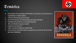 Temática
● Demonizar a los enemigos del Partido nazi (judíos y comunistas, los
capitalistas e intelectuales)
● Valores afirmados por los nazis,
● la muerte heroica, el Führerprinzip (principio del líder)
● Volksgemeinschaft (la comunidad popular)
● Blut und Boden (sangre y suelo)
● orgullo en la raza aria
● culto a la personalidad de Adolf Hitler
● promocionar campañas para la eugenesia y la anexión de las áreas
germano-hablantes
 