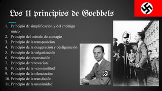 Los 11 principios de Goebbels
1. Principio de simplificación y del enemigo
único
2. Principio del método de contagio
3. Principio de la transposición
4. Principio de la exageración y desfiguración
5. Principio de la vulgarización
6. Principio de orquestación
7. Principio de renovación
8. Principio de la verosimilitud
9. Principio de la silenciación
10. Principio de la transfusión
11. Principio de la unanimidad
 