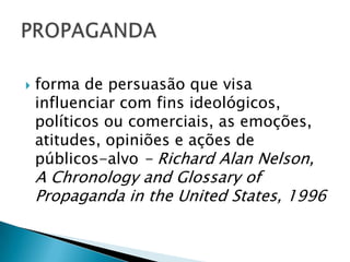 forma de persuasão que visa influenciar com fins ideológicos, políticos ou comerciais, as emoções, atitudes, opiniões e ações de públicos-alvo - Richard Alan Nelson, A ChronologyandGlossaryof Propaganda in theUnited States, 1996PROPAGANDA