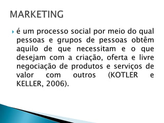 é um processo social por meio do qual pessoas e grupos de pessoas obtêm aquilo de que necessitam e o que desejam com a criação, oferta e livre negociação de produtos e serviços de valor com outros (KOTLER e KELLER, 2006).MARKETING