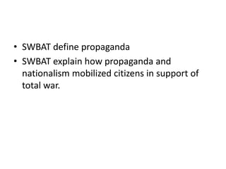 • SWBAT define propaganda
• SWBAT explain how propaganda and
nationalism mobilized citizens in support of
total war.

 