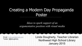Creating a Modern Day Propaganda
Poster
Ideas to spark support of an
argumentative position with visual media
Linda Dougherty, Teacher Librarian
Northwest High School Library
January 2015
Email: lindough@gmail.com
Twitter: @ljdougherty
 