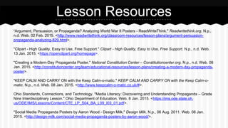 Lesson Resources
"Argument, Persuasion, or Propaganda? Analyzing World War II Posters - ReadWriteThink." Readwritethink.org. N.p.,
n.d. Web. 02 Feb. 2015. <http://www.readwritethink.org/classroom-resources/lesson-plans/argument-persuasion-
propaganda-analyzing-829.html>.
"Clipart - High Quality, Easy to Use, Free Support." Clipart - High Quality, Easy to Use, Free Support. N.p., n.d. Web.
13 Jan. 2015. <https://openclipart.org/homepage>.
"Creating a Modern-Day Propaganda Poster." National Constitution Center – Constitutioncenter.org. N.p., n.d. Web. 08
Jan. 2015. <http://constitutioncenter.org/learn/educational-resources/lesson-plans/creating-a-modern-day-propaganda-
poster>.
"KEEP CALM AND CARRY ON with the Keep Calm-o-matic." KEEP CALM AND CARRY ON with the Keep Calm-o-
matic. N.p., n.d. Web. 08 Jan. 2015. <http://www.keepcalm-o-matic.co.uk/#>.
Ohio Standards, Connections, and Technology. "Media Literacy: Discovering and Understanding Propaganda – Grade
Nine Interdisciplinary Lesson." Ohio Department of Education. Web. 8 Jan. 2015. <https://ims.ode.state.oh.
us/ODE/IMS/Lessons/Content/CTE_LP_S04_BA_L09_I03_01.pdf>.
"Social Media Propaganda Posters by Aaron Wood - Design Milk." Design Milk. N.p., 06 Aug. 2011. Web. 08 Jan.
2015. <http://design-milk.com/social-media-propaganda-posters-by-aaron-wood/>.
 